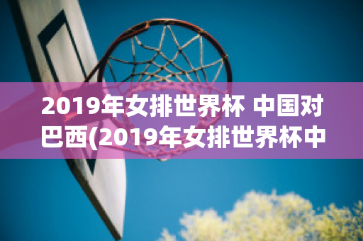 2019年女排世界杯 中国对巴西(2019年女排世界杯中国对巴西全场视频)