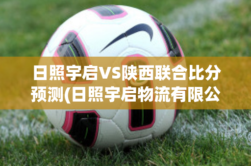 日照宇启VS陕西联合比分预测(日照宇启物流有限公司)