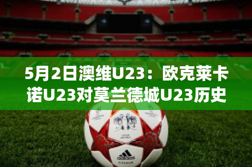 5月2日澳维U23：欧克莱卡诺U23对莫兰德城U23历史战绩(欧克莱卡诺vs墨尔本骑士比分预测)