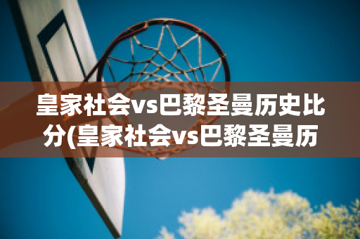 皇家社会vs巴黎圣曼历史比分(皇家社会vs巴黎圣曼历史比分)