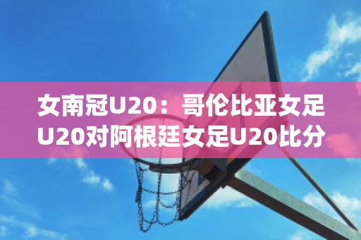 女南冠U20：哥伦比亚女足U20对阿根廷女足U20比分预测(哥伦比亚女排对阿根廷女排)