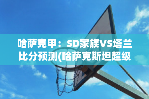 哈萨克甲：SD家族VS塔兰比分预测(哈萨克斯坦超级联赛ds积分榜)