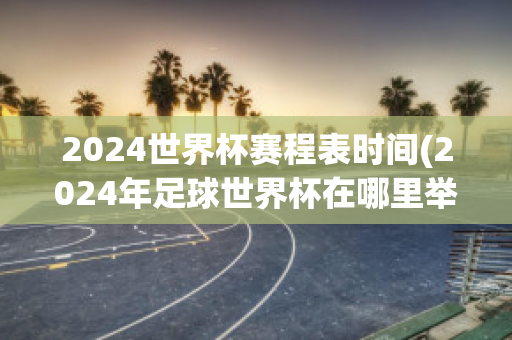 2024世界杯赛程表时间(2024年足球世界杯在哪里举行)