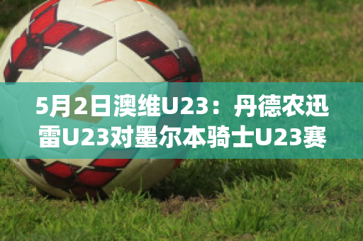 5月2日澳维U23：丹德农迅雷U23对墨尔本骑士U23赛事分析(墨尔本骑士u20)