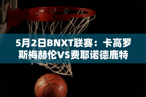 5月2日BNXT联赛：卡高罗斯梅赫伦VS费耶诺德鹿特丹赛事预测