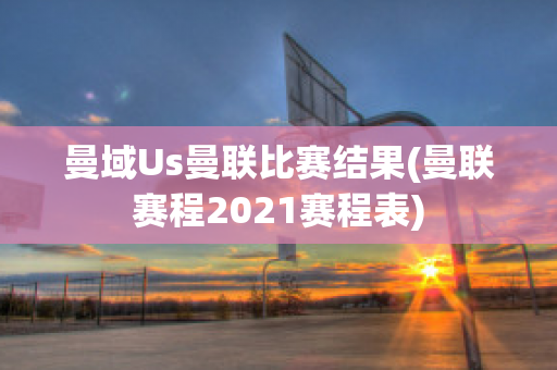 曼域Us曼联比赛结果(曼联赛程2021赛程表)