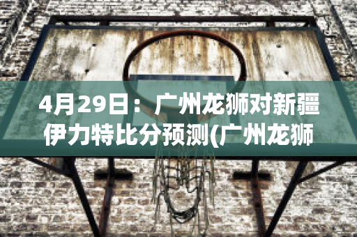 4月29日：广州龙狮对新疆伊力特比分预测(广州龙狮对不是广东队吗)