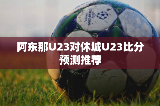 阿东那U23对休城U23比分预测推荐