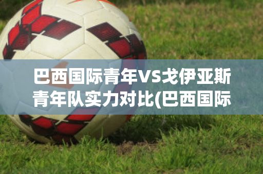 巴西国际青年VS戈伊亚斯青年队实力对比(巴西国际青年vs戈伊亚斯青年队实力对比)