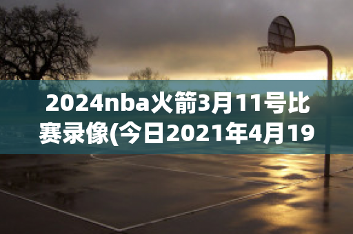 2024nba火箭3月11号比赛录像(今日2021年4月19日nba火箭比赛视频)