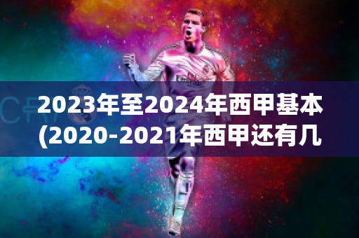 2023年至2024年西甲基本(2020-2021年西甲还有几轮结束)