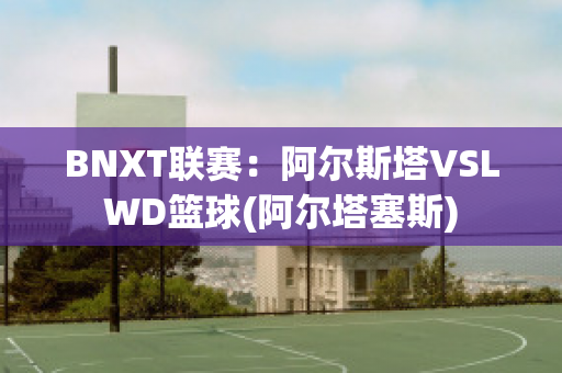 BNXT联赛：阿尔斯塔VSLWD篮球(阿尔塔塞斯)