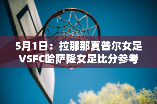 5月1日：拉那那夏普尔女足VSFC哈萨隆女足比分参考