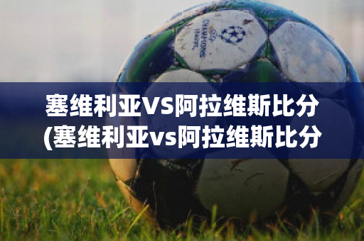 塞维利亚VS阿拉维斯比分(塞维利亚vs阿拉维斯比分预测分析)