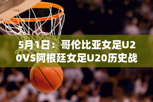 5月1日：哥伦比亚女足U20VS阿根廷女足U20历史战绩(哥伦比亚女排对阿根廷女排)