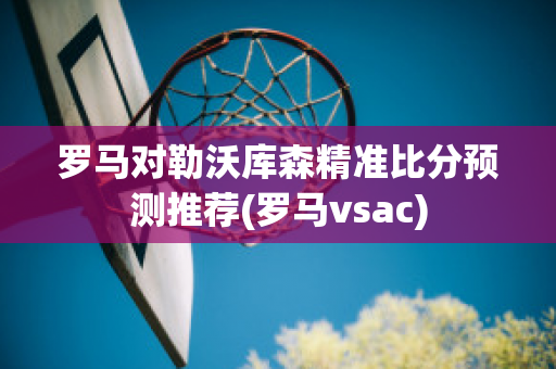 罗马对勒沃库森精准比分预测推荐(罗马vsac)