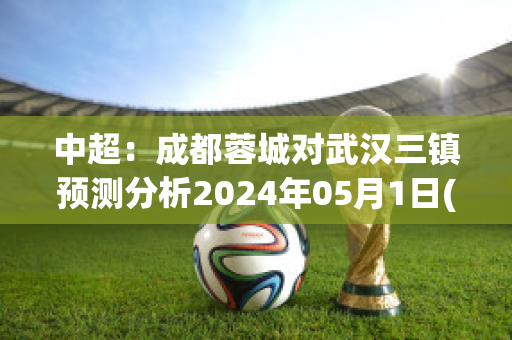 中超：成都蓉城对武汉三镇预测分析2024年05月1日(中甲成都蓉城第三阶段对手)