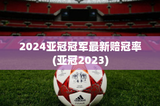 2024亚冠冠军最新赔冠率(亚冠2023)