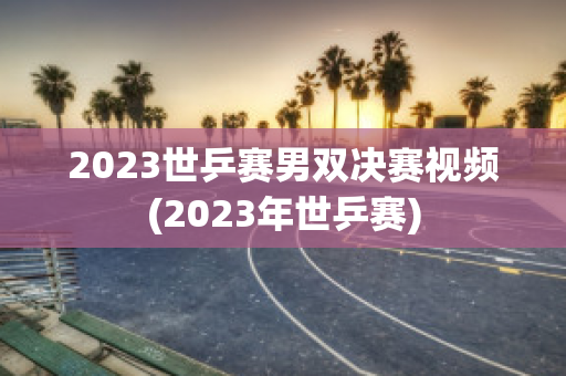 2023世乒赛男双决赛视频(2023年世乒赛)