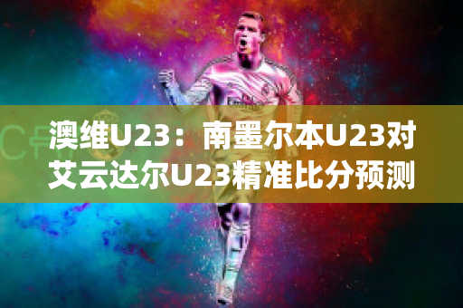 澳维U23：南墨尔本U23对艾云达尔U23精准比分预测推荐(南墨尔本足球俱乐部)