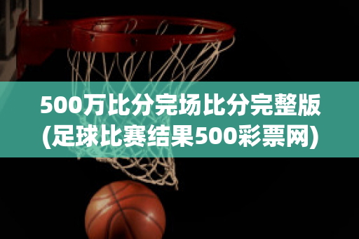 500万比分完场比分完整版(足球比赛结果500彩票网)