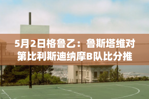 5月2日格鲁乙：鲁斯塔维对第比利斯迪纳摩B队比分推荐(鲁塔比斯boss打法)