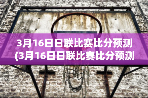 3月16日日联比赛比分预测(3月16日日联比赛比分预测最新)