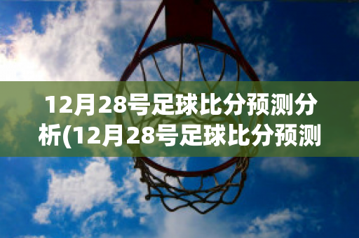 12月28号足球比分预测分析(12月28号足球比分预测分析最新)