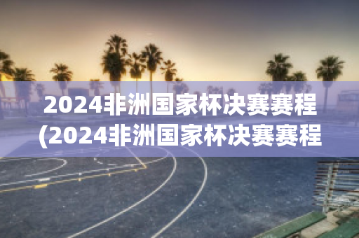 2024非洲国家杯决赛赛程(2024非洲国家杯决赛赛程时间表)