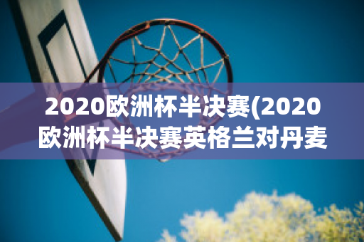 2020欧洲杯半决赛(2020欧洲杯半决赛英格兰对丹麦)