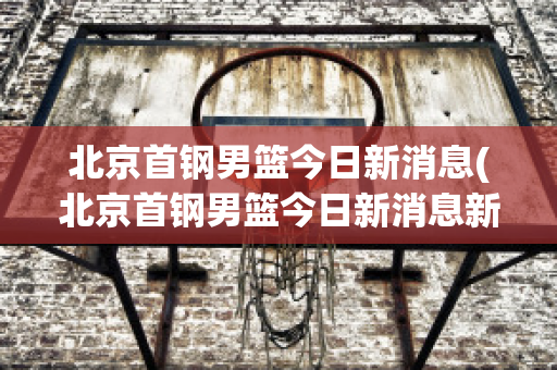 北京首钢男篮今日新消息(北京首钢男篮今日新消息新闻)