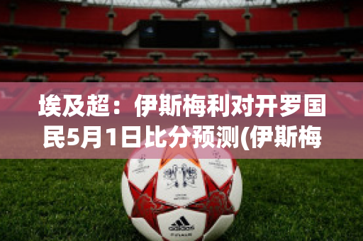 埃及超：伊斯梅利对开罗国民5月1日比分预测(伊斯梅利足球俱乐部)