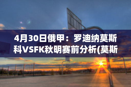 4月30日俄甲：罗迪纳莫斯科VSFK秋明赛前分析(莫斯科迪纳摩vs罗斯托夫直播)