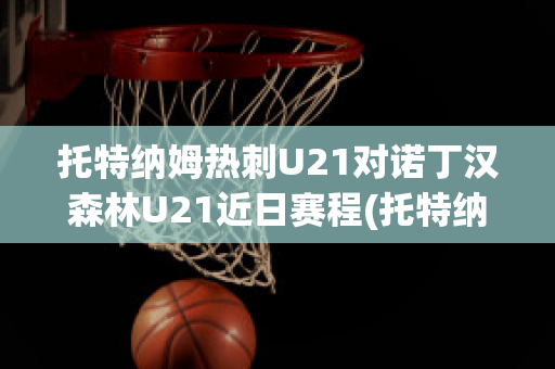 托特纳姆热刺U21对诺丁汉森林U21近日赛程(托特纳姆热刺vs)