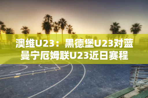 澳维U23：黑德堡U23对蓝曼宁厄姆联U23近日赛程