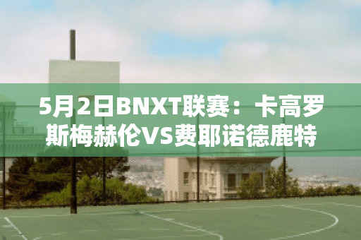 5月2日BNXT联赛：卡高罗斯梅赫伦VS费耶诺德鹿特丹近日赛程