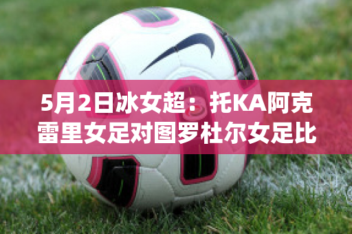 5月2日冰女超：托KA阿克雷里女足对图罗杜尔女足比分预测推荐(图尔拜恩女足)