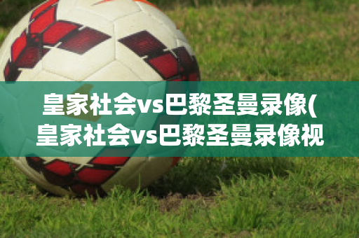 皇家社会vs巴黎圣曼录像(皇家社会vs巴黎圣曼录像视频)