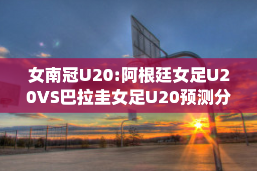 女南冠U20:阿根廷女足U20VS巴拉圭女足U20预测分析2024年04月29日(阿根廷女足2号)