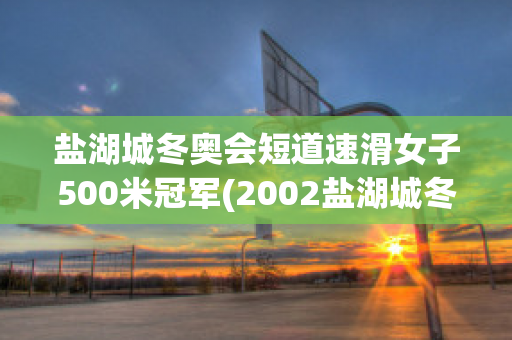 盐湖城冬奥会短道速滑女子500米冠军(2002盐湖城冬奥会短道速滑500米第三名)