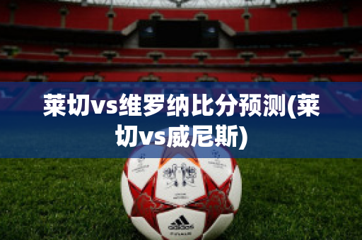 莱切vs维罗纳比分预测(莱切vs威尼斯)