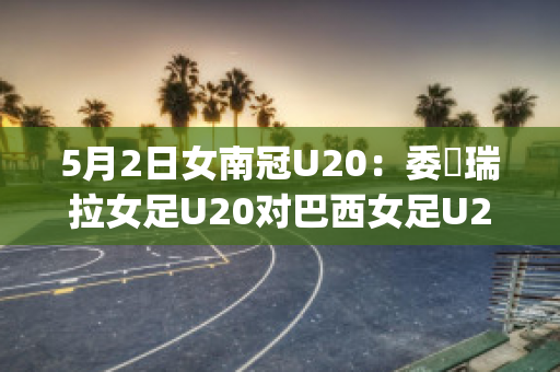 5月2日女南冠U20：委內瑞拉女足U20对巴西女足U20赛前解析(巴西和委内瑞拉足球比赛)