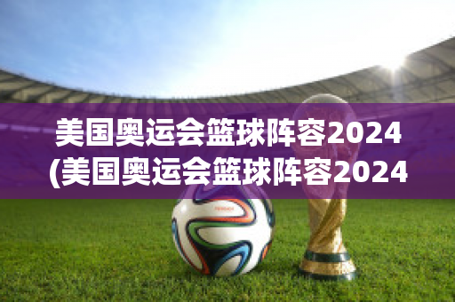 美国奥运会篮球阵容2024(美国奥运会篮球阵容2024)