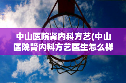 中山医院肾内科方艺(中山医院肾内科方艺医生怎么样)