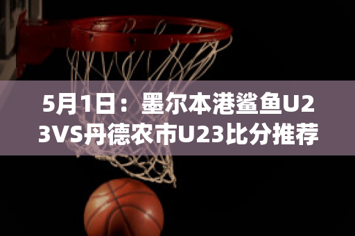 5月1日：墨尔本港鲨鱼U23VS丹德农市U23比分推荐赛前解析(墨尔本港鲨鱼对休姆)