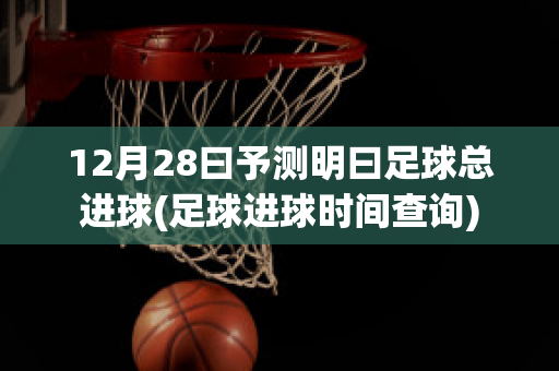 12月28曰予测明曰足球总进球(足球进球时间查询)