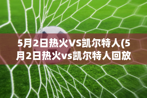 5月2日热火VS凯尔特人(5月2日热火vs凯尔特人回放)