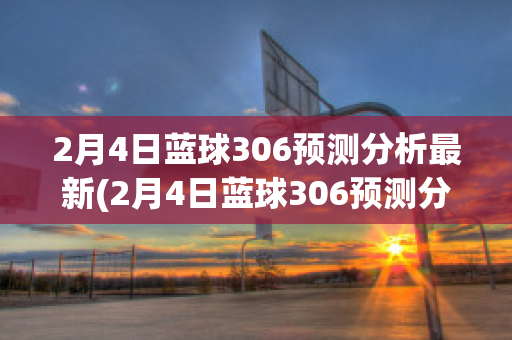 2月4日蓝球306预测分析最新(2月4日蓝球306预测分析最新消息)