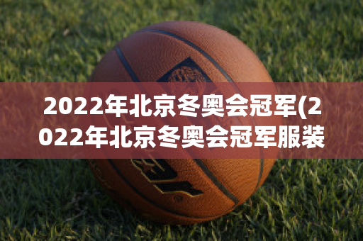 2022年北京冬奥会冠军(2022年北京冬奥会冠军服装多少钱)