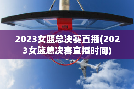 2023女篮总决赛直播(2023女篮总决赛直播时间)